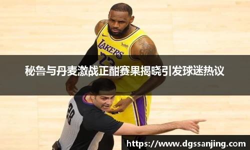 秘鲁与丹麦激战正酣赛果揭晓引发球迷热议