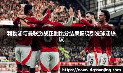 利物浦与曼联激战正酣比分结果揭晓引发球迷热议